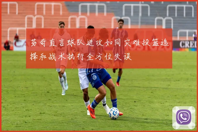芬奇直言球队进攻如同灾难投篮选择和战术执行全方位失误