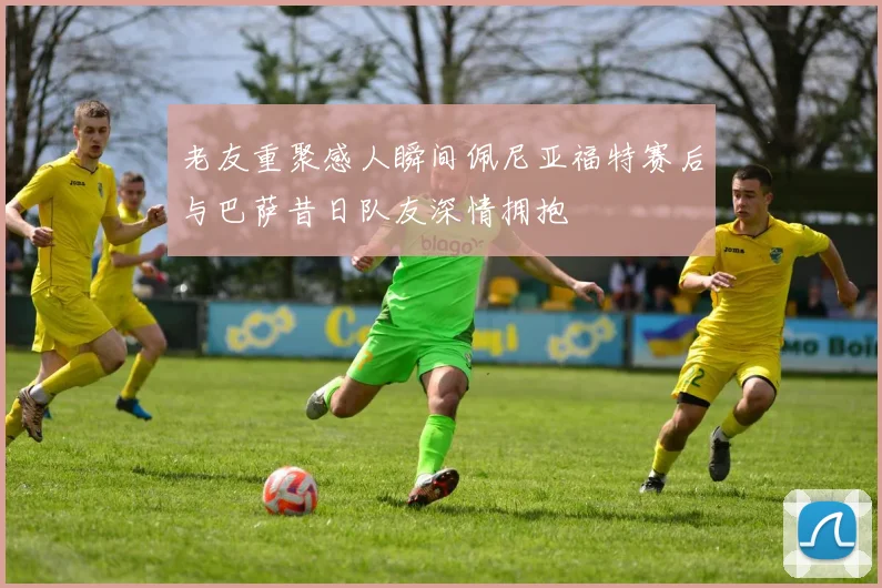 老友重聚感人瞬间佩尼亚福特赛后与巴萨昔日队友深情拥抱