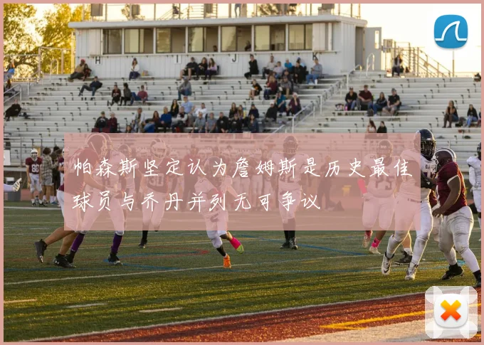 帕森斯坚定认为詹姆斯是历史最佳球员与乔丹并列无可争议