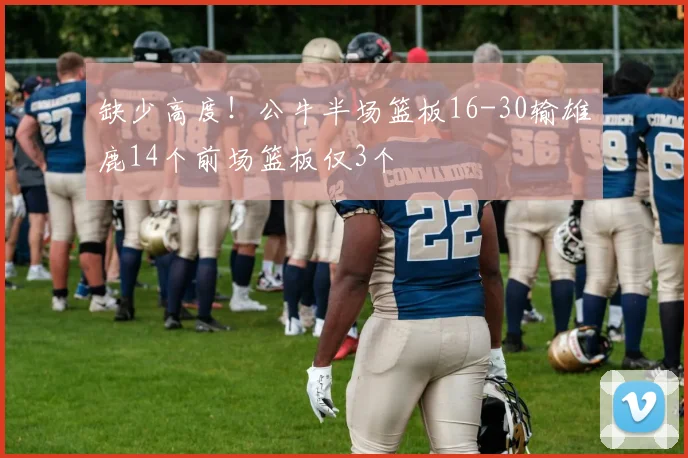 缺少高度！公牛半场篮板16-30输雄鹿14个前场篮板仅3个