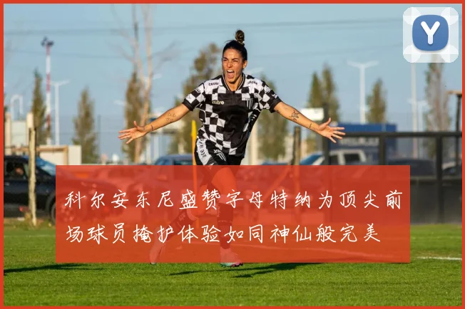 科尔安东尼盛赞字母特纳为顶尖前场球员掩护体验如同神仙般完美