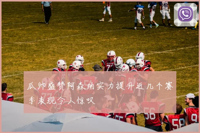 瓜帅盛赞阿森纳实力提升近几个赛季表现令人惊叹