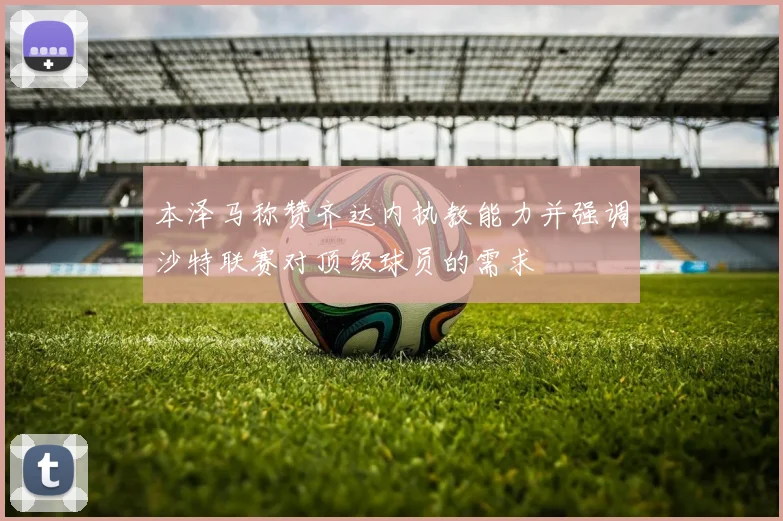 本泽马称赞齐达内执教能力并强调沙特联赛对顶级球员的需求