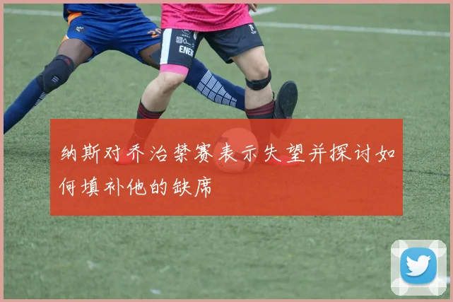 纳斯对乔治禁赛表示失望并探讨如何填补他的缺席