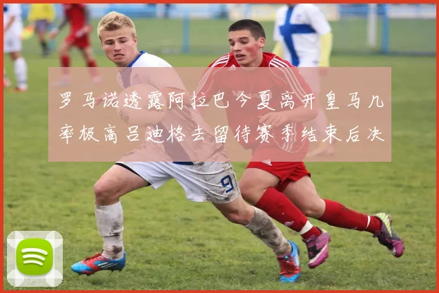 罗马诺透露阿拉巴今夏离开皇马几率极高吕迪格去留待赛季结束后决定