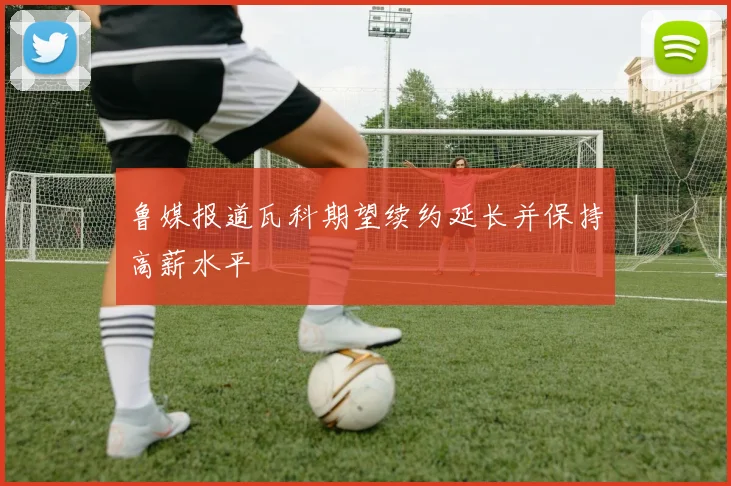 鲁媒报道瓦科期望续约延长并保持高薪水平