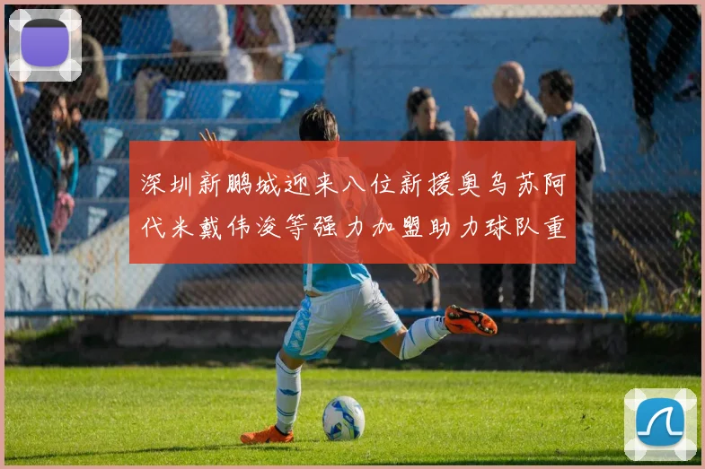 深圳新鹏城迎来八位新援奥乌苏阿代米戴伟浚等强力加盟助力球队重塑辉煌