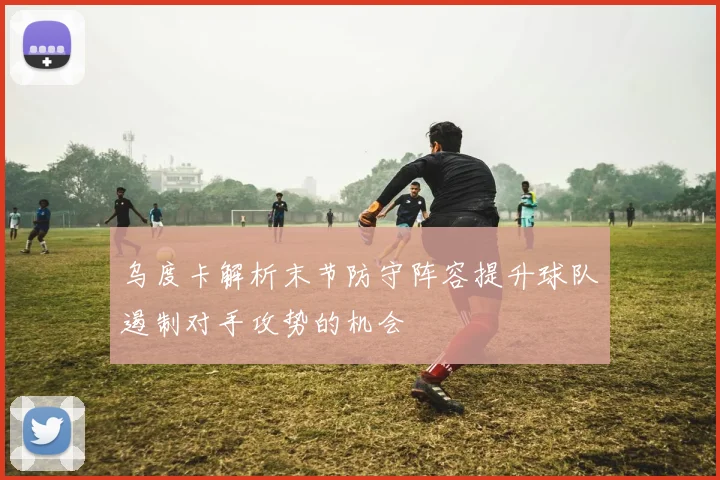 乌度卡解析末节防守阵容提升球队遏制对手攻势的机会