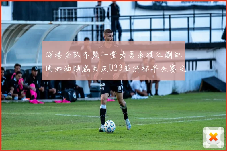 海港全队齐聚一堂为吾米提江蒯纪闻加油助威共庆U23亚洲杯半决赛之夜