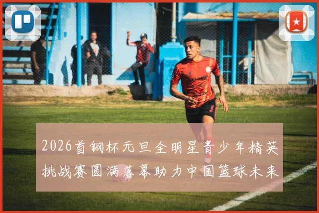 2026首钢杯元旦全明星青少年精英挑战赛圆满落幕助力中国篮球未来发展