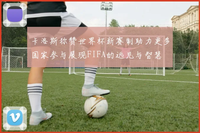卡洛斯称赞世界杯新赛制助力更多国家参与展现FIFA的远见与智慧