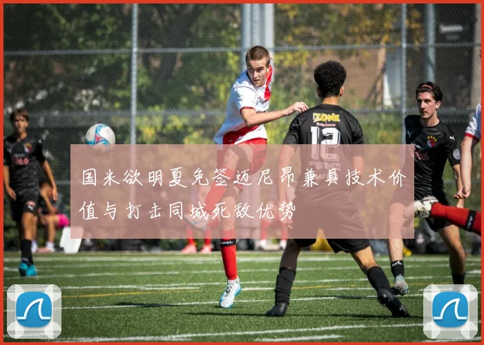 国米欲明夏免签迈尼昂兼具技术价值与打击同城死敌优势