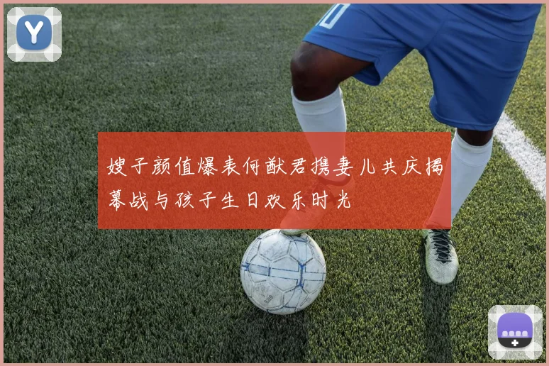 嫂子颜值爆表何猷君携妻儿共庆揭幕战与孩子生日欢乐时光