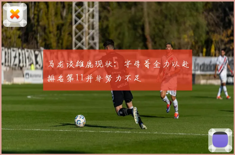 马龙谈雄鹿现状：字母哥全力以赴排名第11并非努力不足