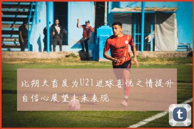 比朔夫首度为U21进球喜悦之情提升自信心展望未来表现