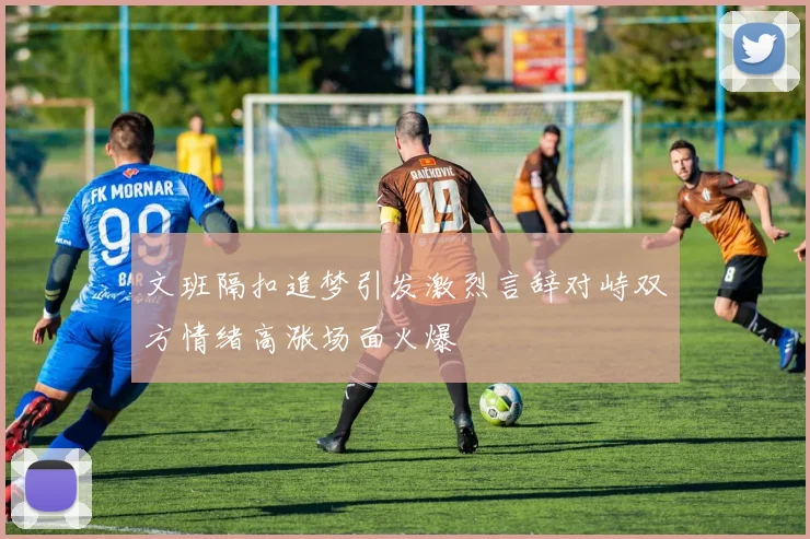 文班隔扣追梦引发激烈言辞对峙双方情绪高涨场面火爆