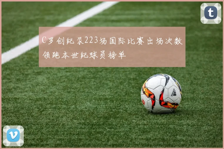 C罗创纪录223场国际比赛出场次数领跑本世纪球员榜单