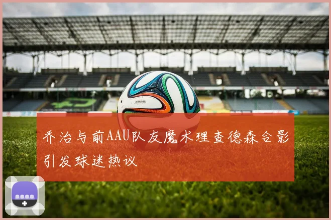 乔治与前AAU队友魔术理查德森合影引发球迷热议