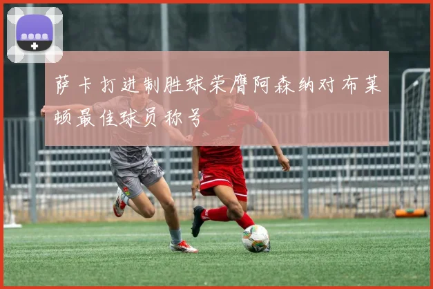 萨卡打进制胜球荣膺阿森纳对布莱顿最佳球员称号