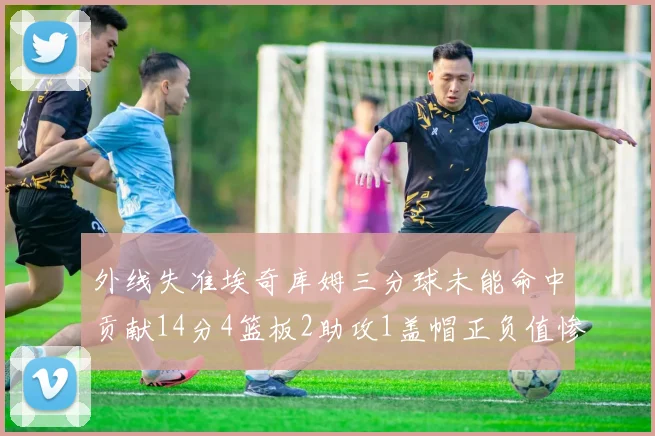 外线失准埃奇库姆三分球未能命中贡献14分4篮板2助攻1盖帽正负值惨淡29