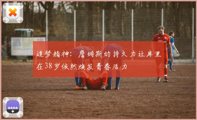 追梦精神：詹姆斯的持久力让库里在38岁依然焕发青春活力