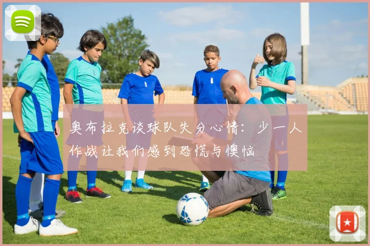 奥布拉克谈球队失分心情：少一人作战让我们感到恐慌与懊恼