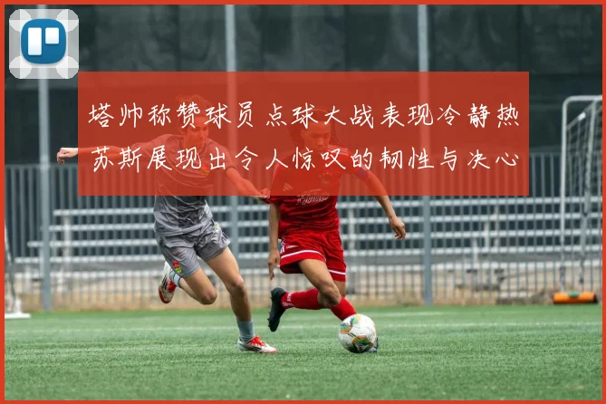 塔帅称赞球员点球大战表现冷静热苏斯展现出令人惊叹的韧性与决心