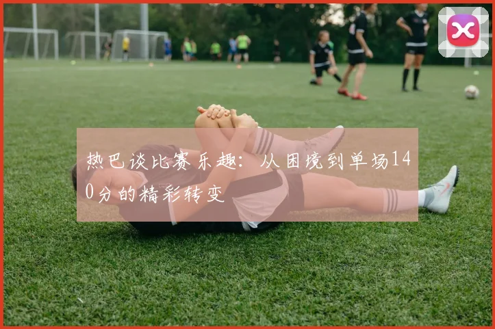 热巴谈比赛乐趣：从困境到单场140分的精彩转变