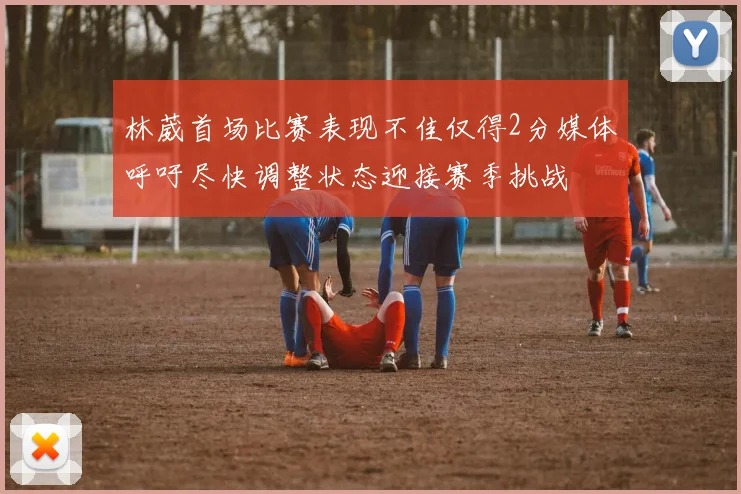林葳首场比赛表现不佳仅得2分媒体呼吁尽快调整状态迎接赛季挑战