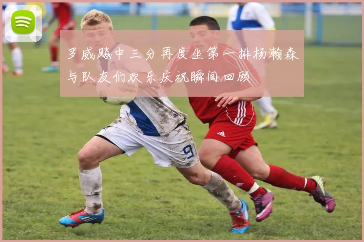 罗威飚中三分再度坐第一排杨瀚森与队友们欢乐庆祝瞬间回顾