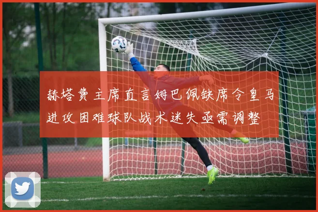 赫塔费主席直言姆巴佩缺席令皇马进攻困难球队战术迷失亟需调整