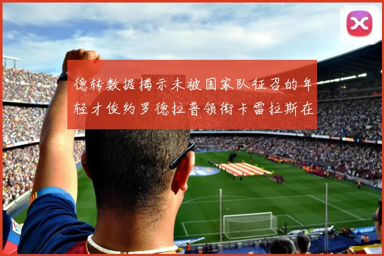 德转数据揭示未被国家队征召的年轻才俊约罗德拉普领衔卡雷拉斯在列